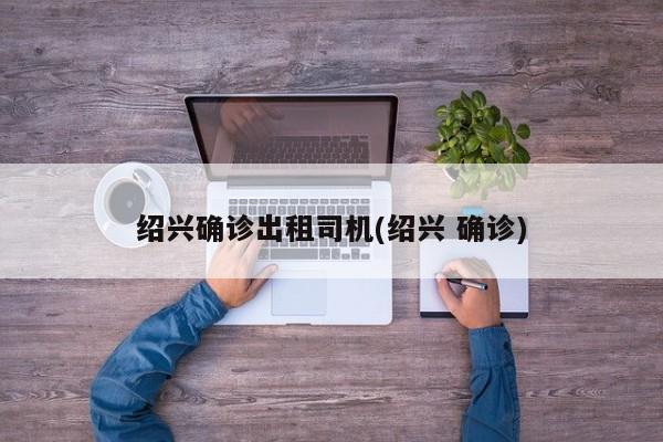 绍兴确诊出租司机(绍兴 确诊)