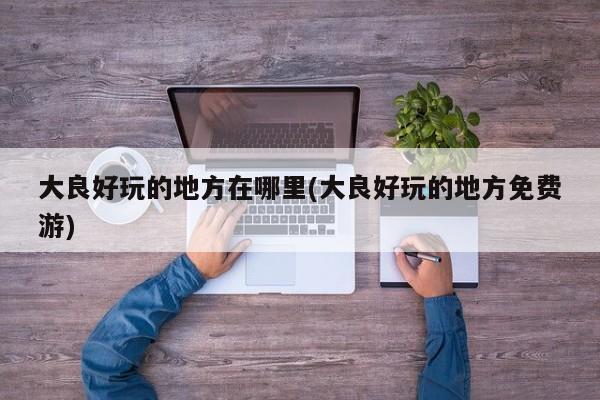 大良好玩的地方在哪里(大良好玩的地方免费游)