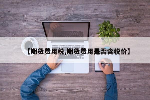 【期货费用税,期货费用是否含税价】