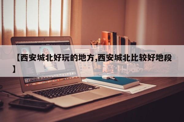 【西安城北好玩的地方,西安城北比较好地段】