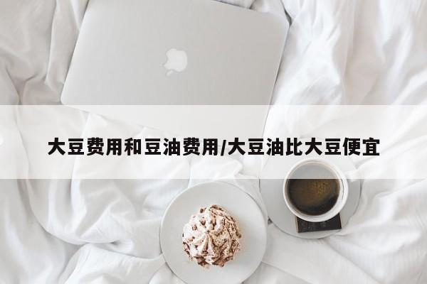 大豆费用和豆油费用/大豆油比大豆便宜