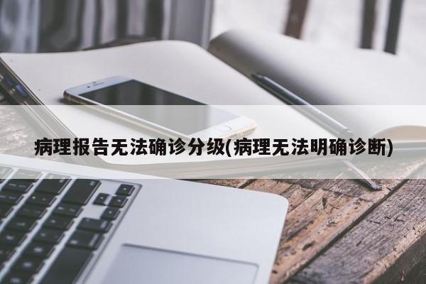 病理报告无法确诊分级(病理无法明确诊断)