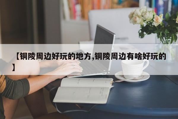 【铜陵周边好玩的地方,铜陵周边有啥好玩的】
