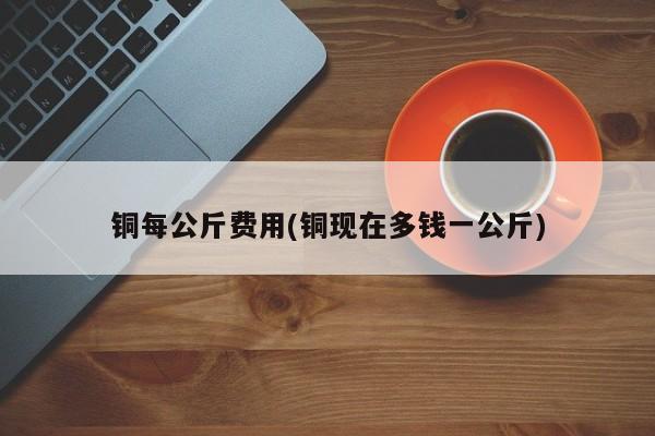 铜每公斤费用(铜现在多钱一公斤)