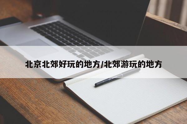 北京北郊好玩的地方/北郊游玩的地方