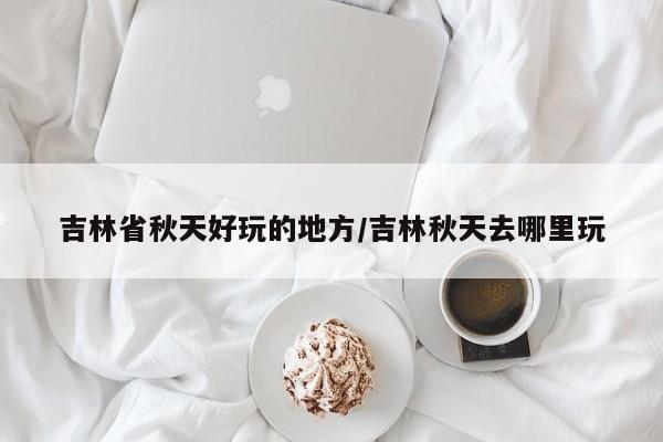 吉林省秋天好玩的地方/吉林秋天去哪里玩