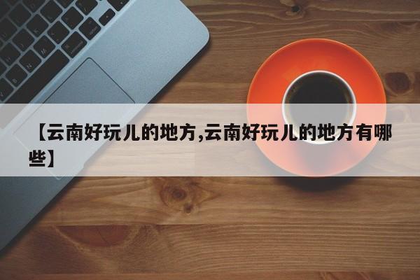 【云南好玩儿的地方,云南好玩儿的地方有哪些】