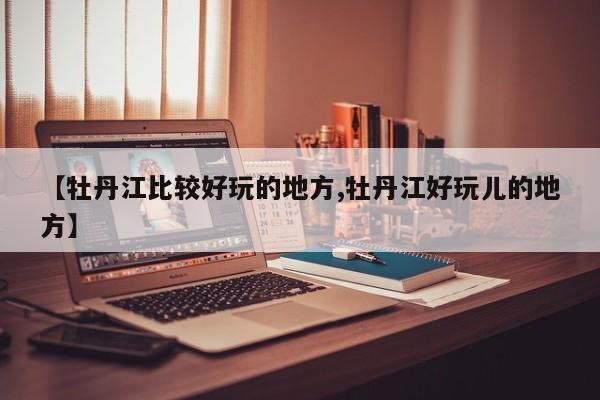 【牡丹江比较好玩的地方,牡丹江好玩儿的地方】