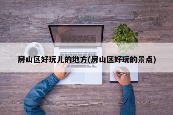 房山区好玩儿的地方(房山区好玩的景点)