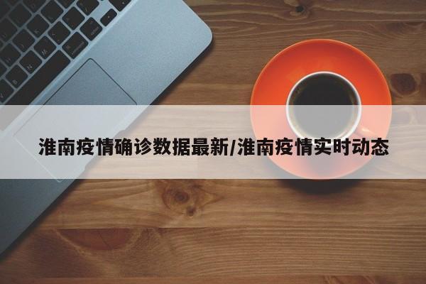 淮南疫情确诊数据最新/淮南疫情实时动态