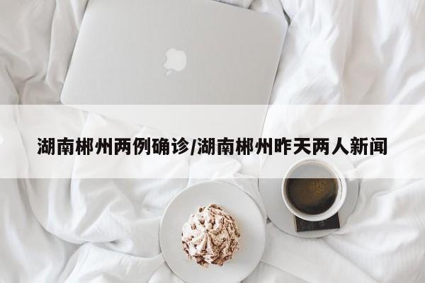 湖南郴州两例确诊/湖南郴州昨天两人新闻